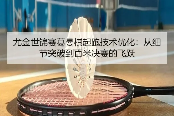 尤金世锦赛葛曼棋起跑技术优化：从细节突破到百米决赛的飞跃
