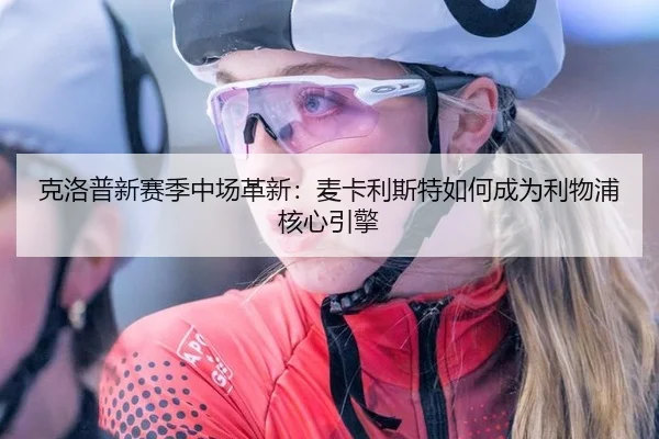 克洛普新赛季中场革新：麦卡利斯特如何成为利物浦核心引擎