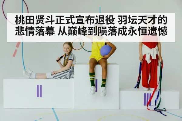 桃田贤斗正式宣布退役 羽坛天才的悲情落幕 从巅峰到陨落成永恒遗憾