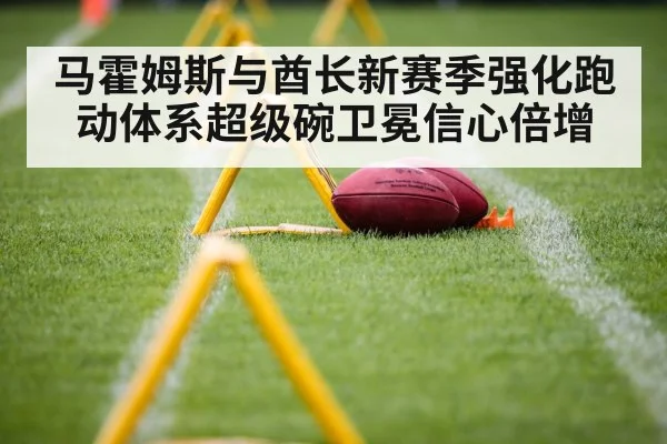 马霍姆斯与酋长新赛季强化跑动体系超级碗卫冕信心倍增